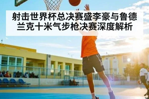 射击世界杯总决赛盛李豪与鲁德兰克十米气步枪决赛深度解析