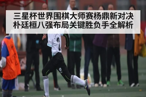 三星杯世界围棋大师赛杨鼎新对决朴廷桓八强布局关键胜负手全解析