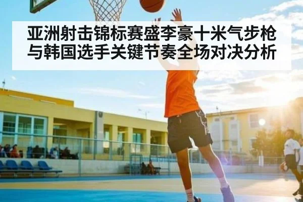 亚洲射击锦标赛盛李豪十米气步枪与韩国选手关键节奏全场对决分析（c7c7.app）